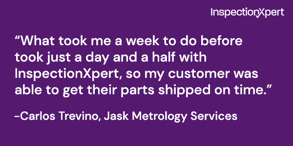 Quote: "What took me a week to do before took just a day and a half with InspectionXpert, so my customer was able to get their parts shipped on time." -Carlos Trevino, Jask Metrology Services